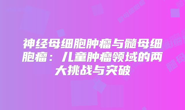 神经母细胞肿瘤与髓母细胞瘤：儿童肿瘤领域的两大挑战与突破