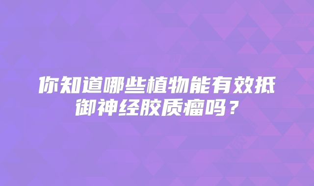 你知道哪些植物能有效抵御神经胶质瘤吗？