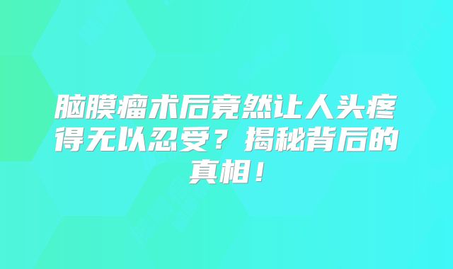 脑膜瘤术后竟然让人头疼得无以忍受？揭秘背后的真相！
