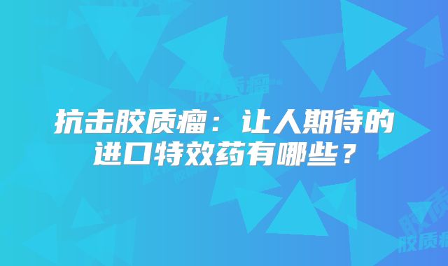 抗击胶质瘤：让人期待的进口特效药有哪些？