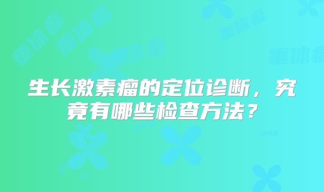 生长激素瘤的定位诊断，究竟有哪些检查方法？