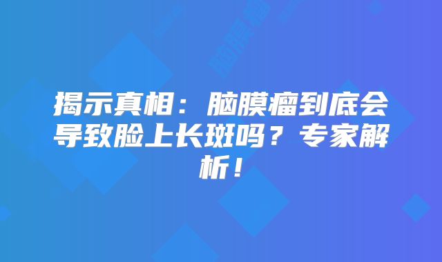 揭示真相：脑膜瘤到底会导致脸上长斑吗？专家解析！