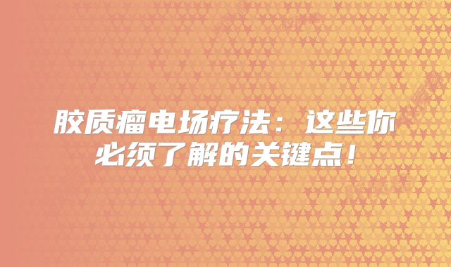 胶质瘤电场疗法：这些你必须了解的关键点！