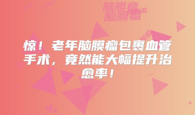 惊！老年脑膜瘤包裹血管手术，竟然能大幅提升治愈率！