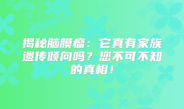 揭秘脑膜瘤：它真有家族遗传倾向吗？您不可不知的真相！