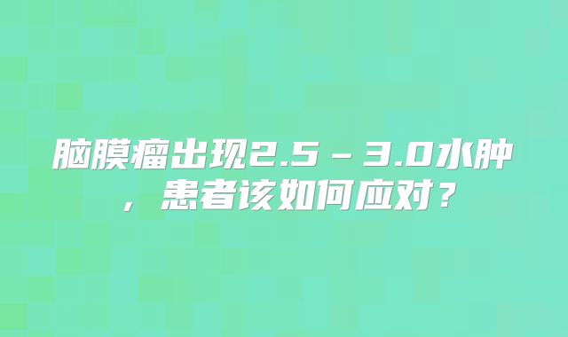脑膜瘤出现2.5–3.0水肿，患者该如何应对？