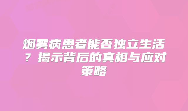 烟雾病患者能否独立生活？揭示背后的真相与应对策略