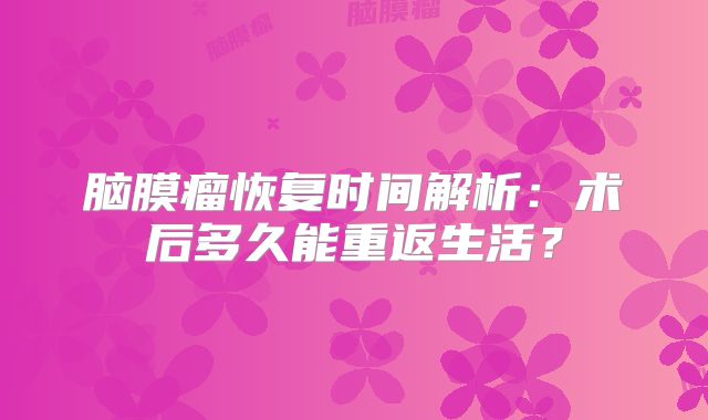 脑膜瘤恢复时间解析：术后多久能重返生活？