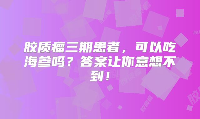 胶质瘤三期患者，可以吃海参吗？答案让你意想不到！