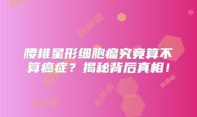 腰椎星形细胞瘤究竟算不算癌症？揭秘背后真相！