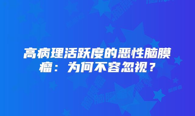 高病理活跃度的恶性脑膜瘤：为何不容忽视？