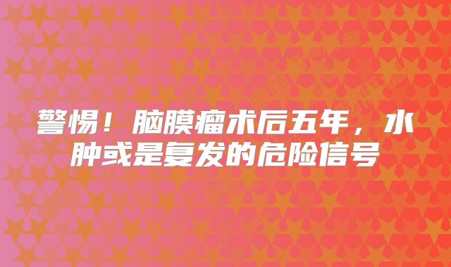 警惕！脑膜瘤术后五年，水肿或是复发的危险信号