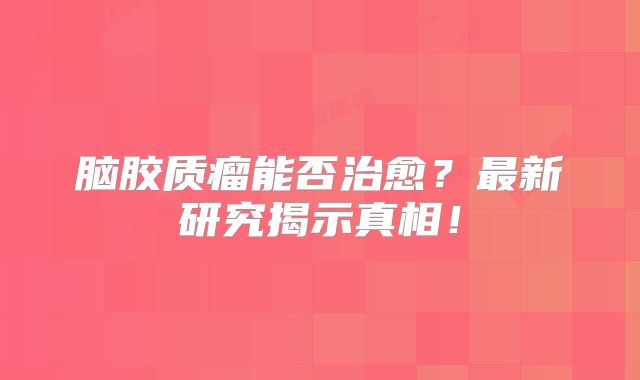 脑胶质瘤能否治愈？最新研究揭示真相！