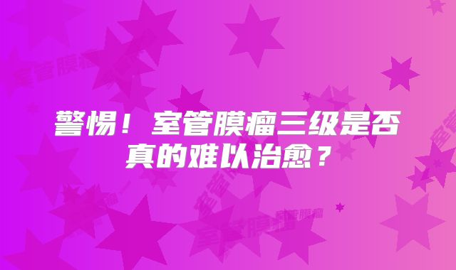 警惕！室管膜瘤三级是否真的难以治愈？