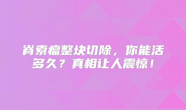 脊索瘤整块切除，你能活多久？真相让人震惊！