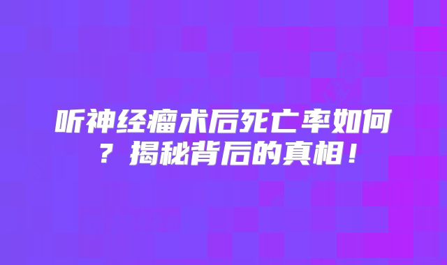 听神经瘤术后死亡率如何？揭秘背后的真相！