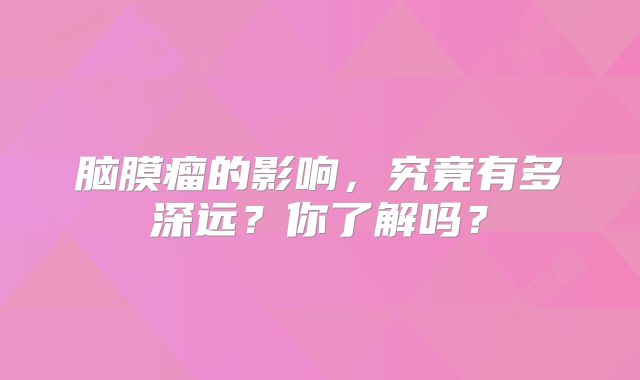 脑膜瘤的影响，究竟有多深远？你了解吗？