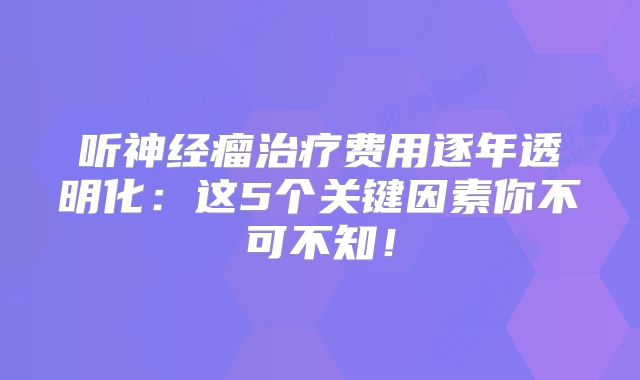 听神经瘤治疗费用逐年透明化：这5个关键因素你不可不知！