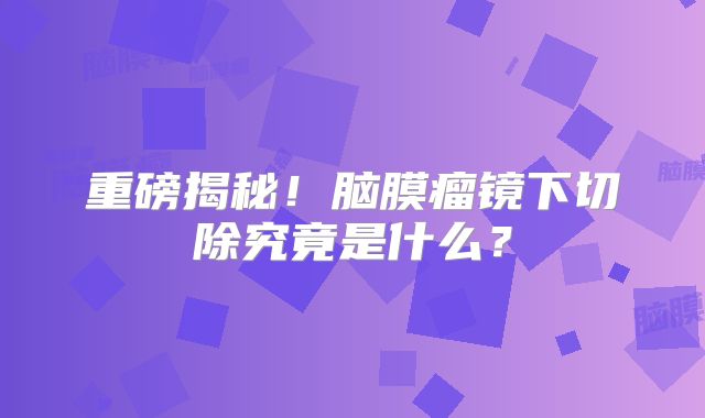 重磅揭秘！脑膜瘤镜下切除究竟是什么？