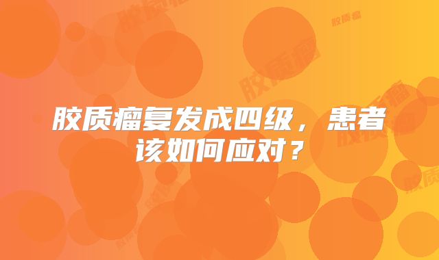 胶质瘤复发成四级，患者该如何应对？