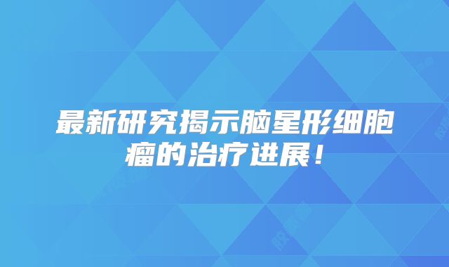最新研究揭示脑星形细胞瘤的治疗进展！