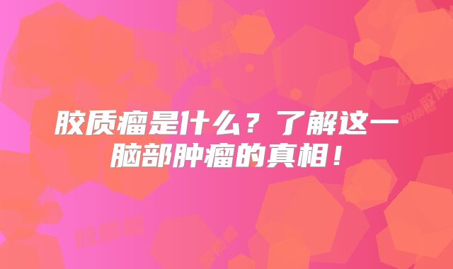 胶质瘤是什么？了解这一脑部肿瘤的真相！