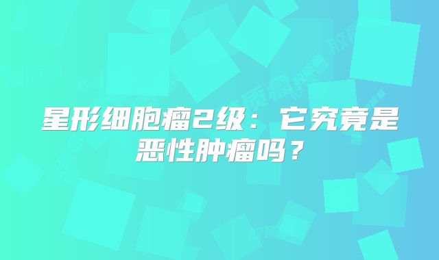 星形细胞瘤2级：它究竟是恶性肿瘤吗？
