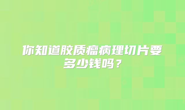 你知道胶质瘤病理切片要多少钱吗？
