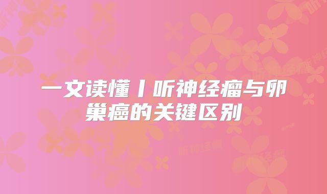 一文读懂丨听神经瘤与卵巢癌的关键区别