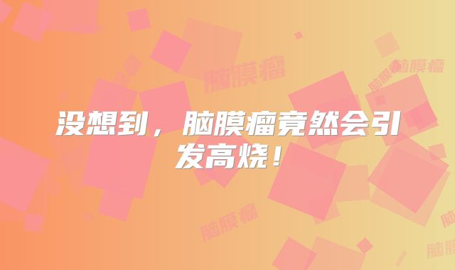 没想到，脑膜瘤竟然会引发高烧！