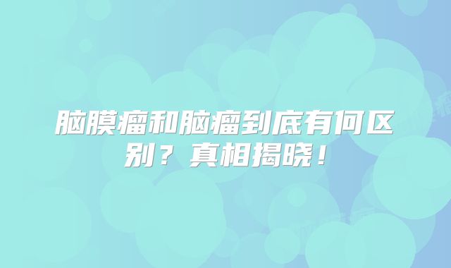 脑膜瘤和脑瘤到底有何区别？真相揭晓！