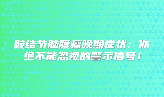 鞍结节脑膜瘤晚期症状：你绝不能忽视的警示信号！