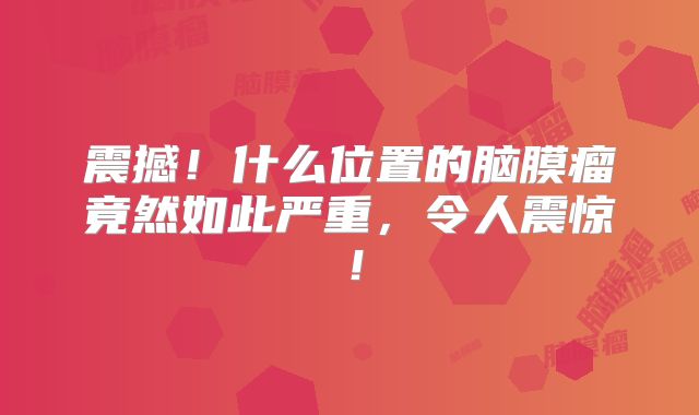 震撼！什么位置的脑膜瘤竟然如此严重，令人震惊！