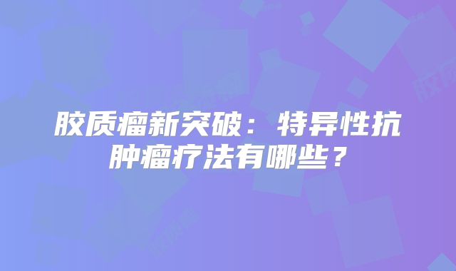 胶质瘤新突破：特异性抗肿瘤疗法有哪些？