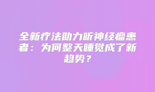 全新疗法助力听神经瘤患者：为何整天睡觉成了新趋势？