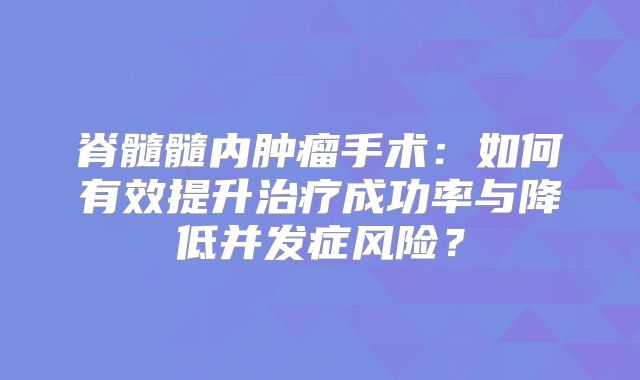 脊髓髓内肿瘤手术：如何有效提升治疗成功率与降低并发症风险？
