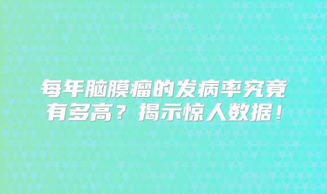 每年脑膜瘤的发病率究竟有多高？揭示惊人数据！