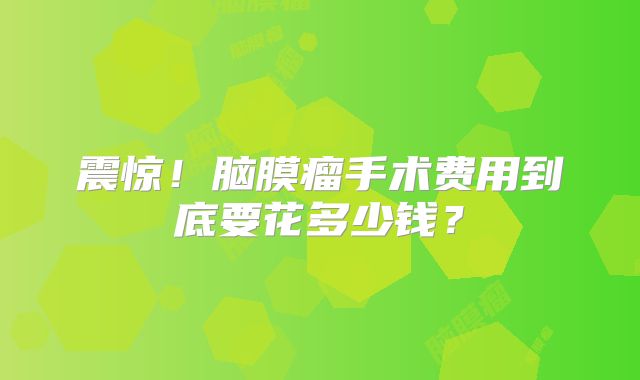 震惊！脑膜瘤手术费用到底要花多少钱？