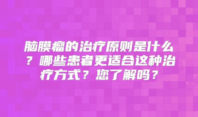脑膜瘤的治疗原则是什么？哪些患者更适合这种治疗方式？您了解吗？