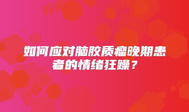 如何应对脑胶质瘤晚期患者的情绪狂躁？