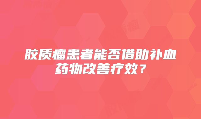 胶质瘤患者能否借助补血药物改善疗效？