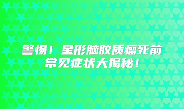 警惕！星形脑胶质瘤死前常见症状大揭秘！