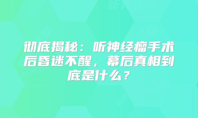 彻底揭秘：听神经瘤手术后昏迷不醒，幕后真相到底是什么？