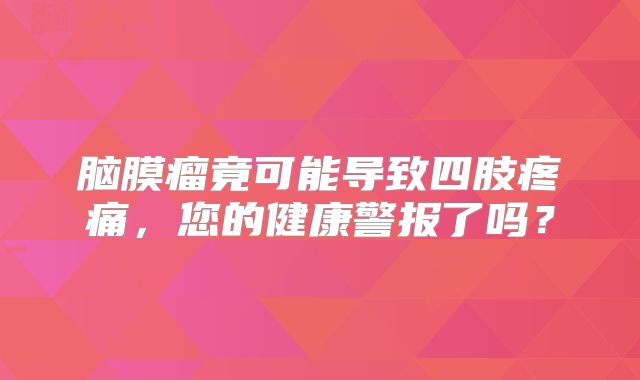 脑膜瘤竟可能导致四肢疼痛，您的健康警报了吗？