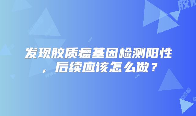 发现胶质瘤基因检测阳性，后续应该怎么做？