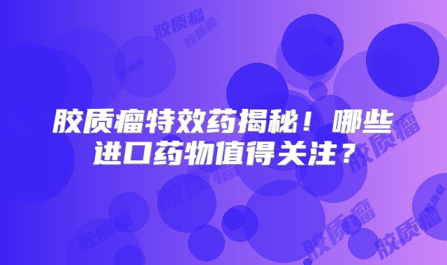 胶质瘤特效药揭秘！哪些进口药物值得关注？