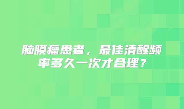 脑膜瘤患者，最佳清醒频率多久一次才合理？