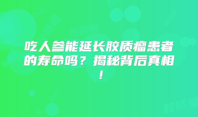 吃人参能延长胶质瘤患者的寿命吗？揭秘背后真相！