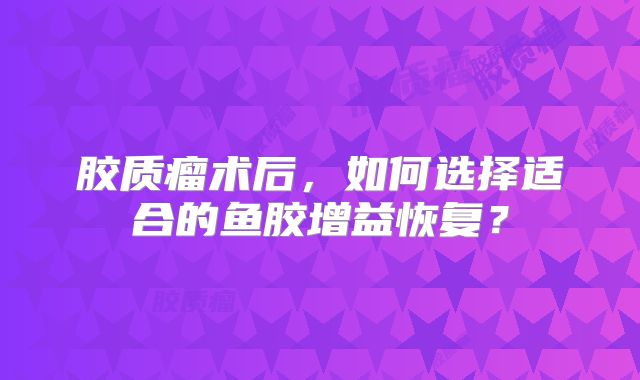 胶质瘤术后，如何选择适合的鱼胶增益恢复？