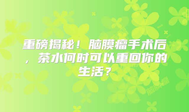 重磅揭秘！脑膜瘤手术后，茶水何时可以重回你的生活？